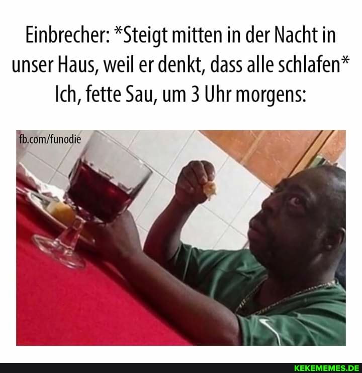 Einbrecher: *Steigt mitten in der Nacht in unser Haus, weil er denkt, dass alle schlafen*
Ich, fette Sau, um 3 Uhr morgens: