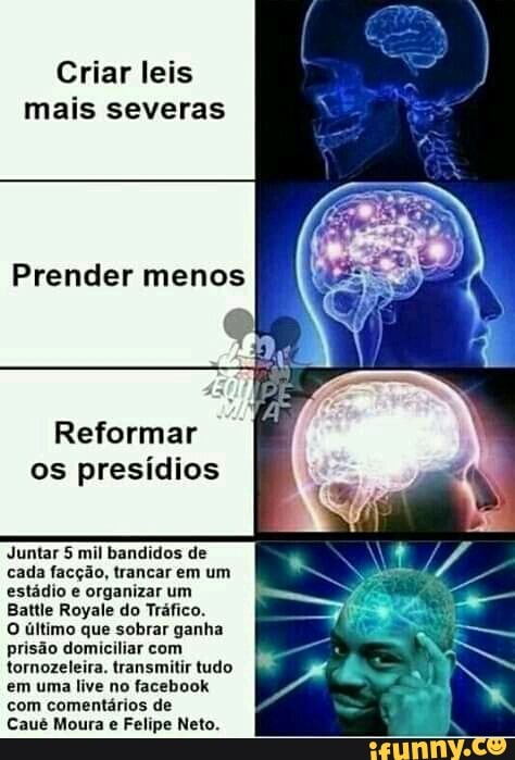 Criar leis
mais severas
Prender menos
Reformar
os presídios
Juntar 5 mil bandidos de
cada facção, trancar em um
estádio e organizar um
Battle Royale do Tráfico.
O último que sobrar ganha
prisão domiciliar com
tornozeleira. transmitir tudo
em uma live no facebook
com comentários de
Caué Moura
e
Felipe Neto.