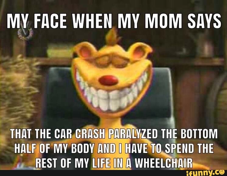 MY FACE WHEN MY MOM SAYS
THAT THE CAR CRASH PARALYZED THE BOTTOM HALF OF MY BODY AND I HAVE TO SPEND THE REST OF MY LIFE A WHEELCHAIR