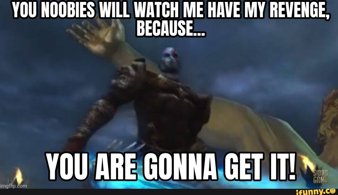 YOU NOOBIES WILL WATCH ME HAVE MY REVENGE,
BECAUSE...
YOU ARE GONNA GET IT!