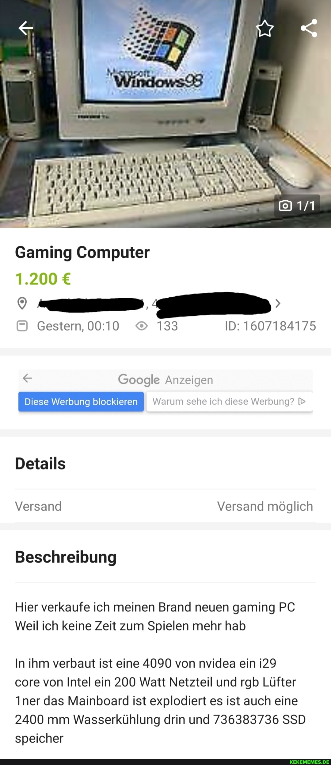 Gaming Computer
1.200
Gestern, 133 ID: 1607184175
Google Anzeigen
Warum sehe ich diese Werbung?
Details
Versand Versand möglich
Beschreibung
Hier verkaufe ich meinen Brand neuen gaming PC Weil ich keine Zeit zum Spielen mehr hab
In ihm verbaut ist eine 4090 von nvidea ein
core von Intel ein 200 Watt Netzteil und rgb Lüfter
Iner das Mainboard ist explodiert es ist auch eine
2400 mm Wasserkühlung drin und 736383736 SSD speicher