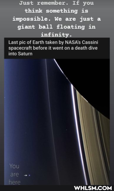 Just remember. If you think something is impossible. We are just a giant ball fleating in infimity
Lost pic of Earth taken by NASA's Cassini
'spacecraft before it went on a death dive
into Saturn
You
are
