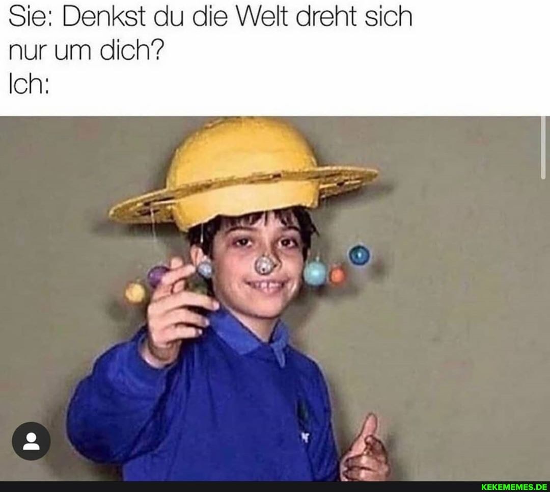 Sie: Denkst du die Welt dreht sich nur um dich?
Ich: