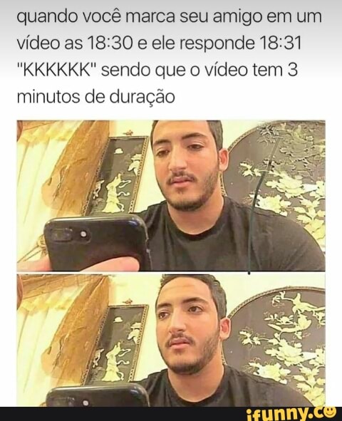 quando você marca seu amigo em um
vídeo as 18:30
e ele responde 18:31
"KKKKKK" sendo que o vídeo tem 3
minutos de duração