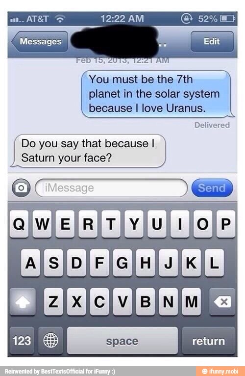 You must be the 7th
planet in the solar system
because I love Uranus.
Delivered
Do
you say that because I
Saturn your face?