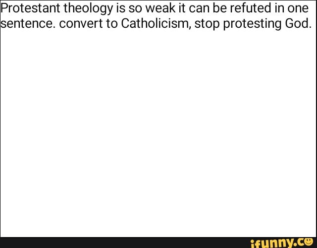 Protestant theology is so weak it can be refuted in one
sentence convert to Catholicism, stop protesting God.