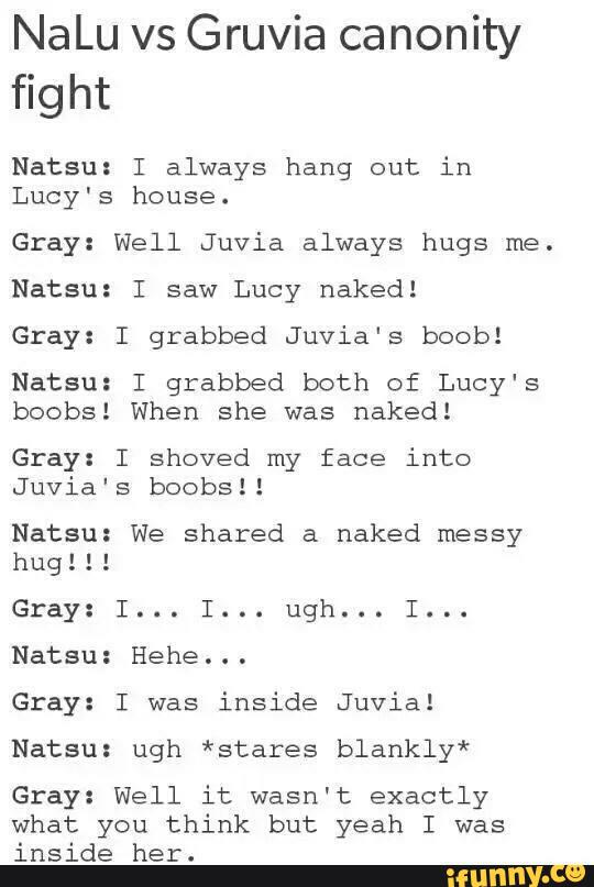 NaLu vs Gruwa canomty
fight
Natsu: I always hang out in
Lucy's house.
Gray: Well Juvia always hugs me.
Natsu: I saw Lucy naked!
Gray: I grabbed Juvia's boob!
Natsu: I grabbed both of Lucy's
boobs! When she was naked!
Gray: I shoved my face into
Juvia's boobsll
Natsu: We shared a naked messy
hug!!!
Gray: I... I... ugh... I...
Natsu: Hehe...
Gray: I was
inside Juvial
Natsu: ugh *stares blankly*
Gray: Well it wasn't exactly
what you think but yeah I was
inside her.