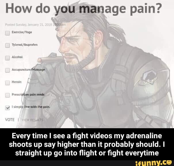 How do you manage pain?
Every time I see a fight videos my adrenaline
shoots up say higher than it probably should. I
straight up go into flight or fight everytime - Every time I see a fight videos my adrenaline shoots up say higher than it probably should. I straight up go into flight or fight everytime