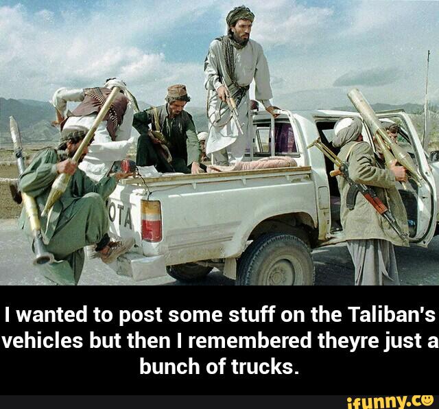 I wanted to post some stuff on the Taliban's
vehicles but then I remembered theyre just a
bunch of trucks. - I wanted to post some stuff on the Taliban's vehicles but then I remembered theyre just a bunch of trucks.