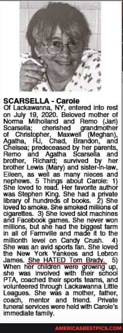 SCARSELLA - Carole
Of Lackawanna, NY, entered into rest on July 19, 2020. Beloved mother of
Norma Miholland and Remo (Jari)
Scarsella; cherished of Christopher, tha, FU, Chad, Bran
ome akd Againa Sareo an an brother, Richard; survived by her brother' Lewis (Mary) and sister-in-law,
Eileen, as well as many nieces and
Things about Carole: 1) sne loved to read. Her favorite author jen King. She had a private
Of books. 2) She smoke. She smoked millions of cigarettes. 3) She loved siot machines afid Facebook games. She never won millons, but she had the biggast farm in all of Farmville and made it to the
She was an avd perts ioved
the New. York. Yankees and. Lebron
James. She HATED Tom Brady. 5)
When tier Were up, she was involved with their schooi
PTA, coached thelr sports teams, and volunteered through Lackawanna Little
Leagues. She was a mother, father, coach, mentor and _friend. Private funeral services were held with Carole's
an),