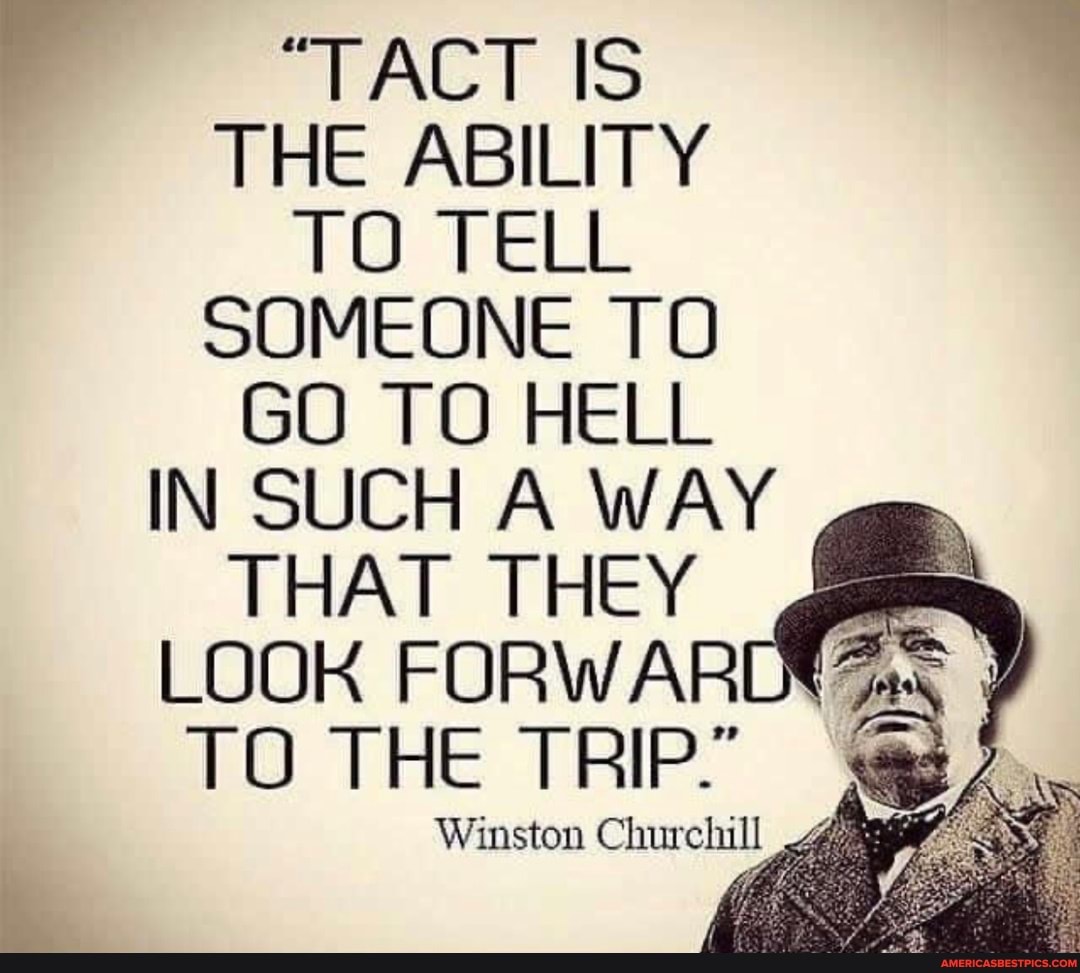 "TACT IS THE ABILITY TO TELL SOMEONE TO GO TO HELL IN SUCH A WAY
THAT THEY LOOK FORWARDS TO THE TRIP"
Winston Churchill