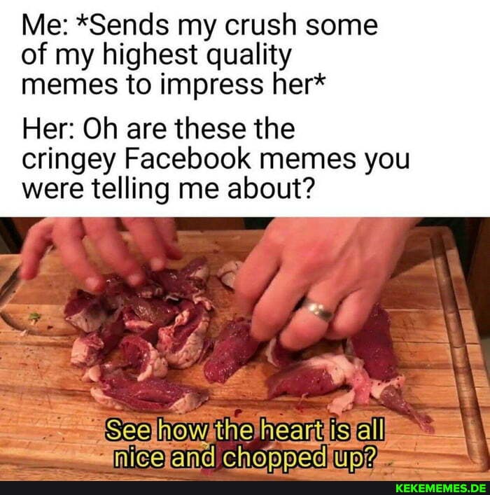 Me: *Sends my crush some of my highest quality memes to impress her*
Her: Oh are these the cringey Facebook memes you were telling me about?