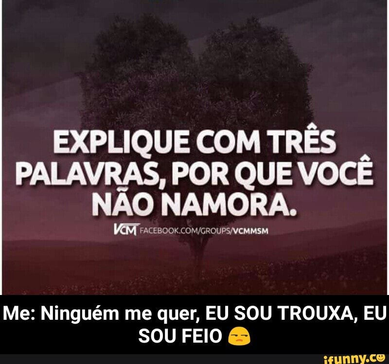 EXPLIQUE COM TRÊS
PALAVRAS, POR QUE VOCÊ
NÃO NAMORA.
Me: Ninguém me quer, EU SOU TROUXA, EU
SOU FEIO - Me: Ninguém me quer, EU SOU TROUXA, EU SOU FEIO 😒