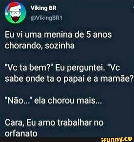 Viking BR
Eu vi uma menina de 5 anos chorando, sozinha
ta bem?" Eu perguntei.
sabe onde ta o papai e a mamãe?
"Não... ela chorou mais...
Cara, Eu amo trabalhar no orfanato