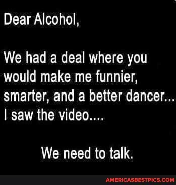 Dear Alcohol,
We had a deal where you would make me funnier, smarter, and better dancer...
I saw the video...
We need to talk.