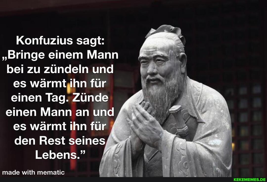 Konfuzius sagt:
"Bringe einem Mann bei zu zündeln und es wärmt ihn für einen Tag. Zünde einen Mann an und es wärmt ihn für den Rest seines
Lebens."