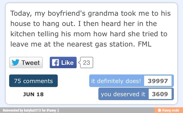 Today, my boyfriend's grandma took me to his
house to hang out. I then heard her in the
kitchen telling his mom how hard she tried to
leave me at the nearest gas station. FML