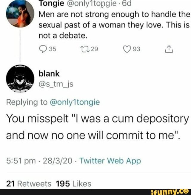 Tongie @onlyltopgie od
Men are not strong enough to handle the sexual past of a woman they love. This is not a debate.
35 Qes
Replying to @only ltongie
You misspelt was a cum depository and now no one will commit to me".
