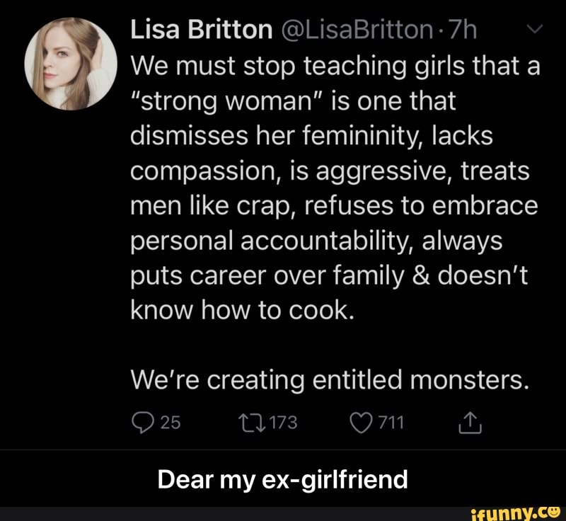 Lisa Britton @LisaBritton
We must stop teaching girls that a
"strong woman" is one that dismisses her femininity, lacks compassion, is aggressive, treats men like crap, refuses to embrace personal accountability, always puts career over family & doesn't know how to cook.
We're creating entitled monsters.
25
25 T1173 Om it,
Dear my ex-girlfriend - Dear my ex-girlfriend