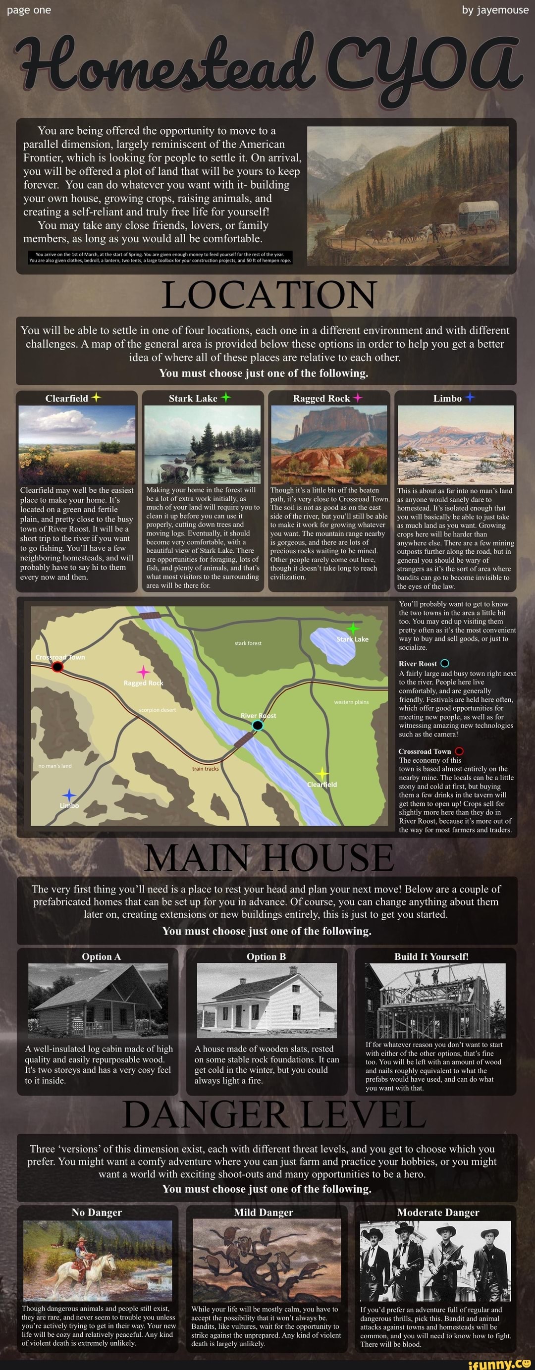 ge one by jayemouse
You are being offered the opportunity to move to a parallel dimension, largely reminiscent of the American
Frontier, which is looking for people to settle it. On arrival, you will be offered a plot of land that will be yours to keep forever. You can do whatever you want with it- building your own house, growing crops, raising animals, and creating a self-reliant and truly free life for yourself!
You may take any close friends, lovers, or family members, as long as you would all be comfortable.
You You arrive are onthe of clothes, March atthe tart bela lantern, of Spring. two tents, You ae large pven enough mney to feed construction yourself projects, forthe and rest ofthe yea. hempen rope.
You ae aso given clothes, bel a lantern, two tents, a large toolbox or your construction projects, and 50 ft of hempen rope.
LOCATION
You will be able to settle in one of four locations, each one in a different environment and with different challenges. A map of the general area is provided below these options in order to help you get a better idea of where all of these places are relative to each other.
You must choose just one of the following.
Ragged Rock
Stark Lake +
Clearfield may well be the easiest Making your home in the forest will Though it's a little bit off the beaten This
lace to make your home. It's be a lot of extra work initially, as path, it's very close to Crossroad Town I as anyone would sanely dare to
located on green and fertile much of your land will require you to The soil is not as good as on the east I) homestead. It's isolated enough that plain, and pretty close to the busy plain, and pretty close to the busy clean it up before you can use it side of the river, but you'll still be able you will basically be able to just take
of II properly, cutting down trees and to make it work for growing whatever II as much land as you want. Growing
moving logs. Eventually, it shoul_) you want. The mountain range nearby I) crops here will be harder than
plain, and pretty close to the busy town of River Roost. It will be a
short trip to the river if you want jecome very comfortable, with a is gorgeous, and there are lots of anywhere else. There are a few mining to go fishing. You'll have a few beautiful view of Stark Lake. There precious rocks waiting to be mined. 'outposts further along the road, but in
neighboring homesteads, and will are opportunities for foraging, lots of Other people rarely come out here, __general you should be wary of
probably have to say hi to them fish, and plenty of animals, and that's though it doesn't take long to reach _strangers as it's the sort of area where
every now and then. what most visitors to the surrounding. bandits can go to become invisible to area will be there for. the eyes of the law.
You'll probably want to get to know the two towns in the area a little bit too. You may end up visiting them pretty often as it's the most convenient way to buy and sell goods, or just to
Stark socialize.
Ragged Rock
River Roost
A fairly large and busy town right next to the river. People here live comfortably, and are generally friendly. Festivals are held here often, which offer good opportunities for meeting new people, as well as for witnessing amazing new technologies such as the camera!
Crossroad Town
The economy of this
town is based almost entirely on the nearby mine. The locals can be a little stony and cold at first, but buying them a few drinks in the tavern will get them to open up! Crops sell for slightly more here than they do in
River Roost, because it's more out of the way for most farmers and traders.
MAIN HOUSE
The very first thing you'll need is a place to rest your head and plan your next move! Below are a couple of prefabricated homes that can be set up for you in advance. Of course, you can change anything about them later on, creating extensions or new buildings entirely, this is just to get you started.
You must choose just one of the following.
Option A Option B Build It Yourself!
A well-insulated log cabin made of high house made of wooden slats, rested quality and easily repurposable wood. 'on some stable rock foundations. It can You ill be left with an amount of wood
It's two storeys and has a very cosy feel get cold in the winter, but you could and nails roughly equivalent to what the
to it inside. always light a fire. prefabs would have used, and can do what
DANGER ILIEV
you want with that.
Three 'versions' of this dimension exist, each with different threat levels, and you get to choose which you prefer. You might want a comfy adventure where you can just farm and practice your hobbies, or you might want a world with exciting shootouts and many opportunities to be a hero.
You must choose just one of the following.
No Danger Mild Danger Moderate Danger
nture full of regula
Though dangerous a and they are rare, and never seem to trouble you unless dangerous thrills, pick this. Bandit and animal you're actively trying to get in their way. Your new be attacks against st towns and homesteads will be life will be cozy and relatively peaceful. Any kind _strike against the unprepared. Any kind of viole common, and you will need to know how to fight.
of violent death is extremely unlikely. death is largely unlikely. There will be blood.
