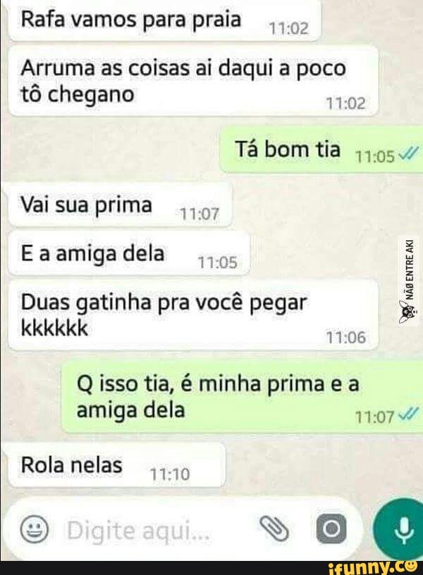 Rafa vamos para praia 192
Arruma as coisas ai daqui a poco
tô chegano
11:02
Tá bom tia 4954
Vai sua prima 44.57
Eaamigadela
os
é
Duas gatinha pra você pegar
É
qisao:
IR
Q isso tia, é minha prima e a