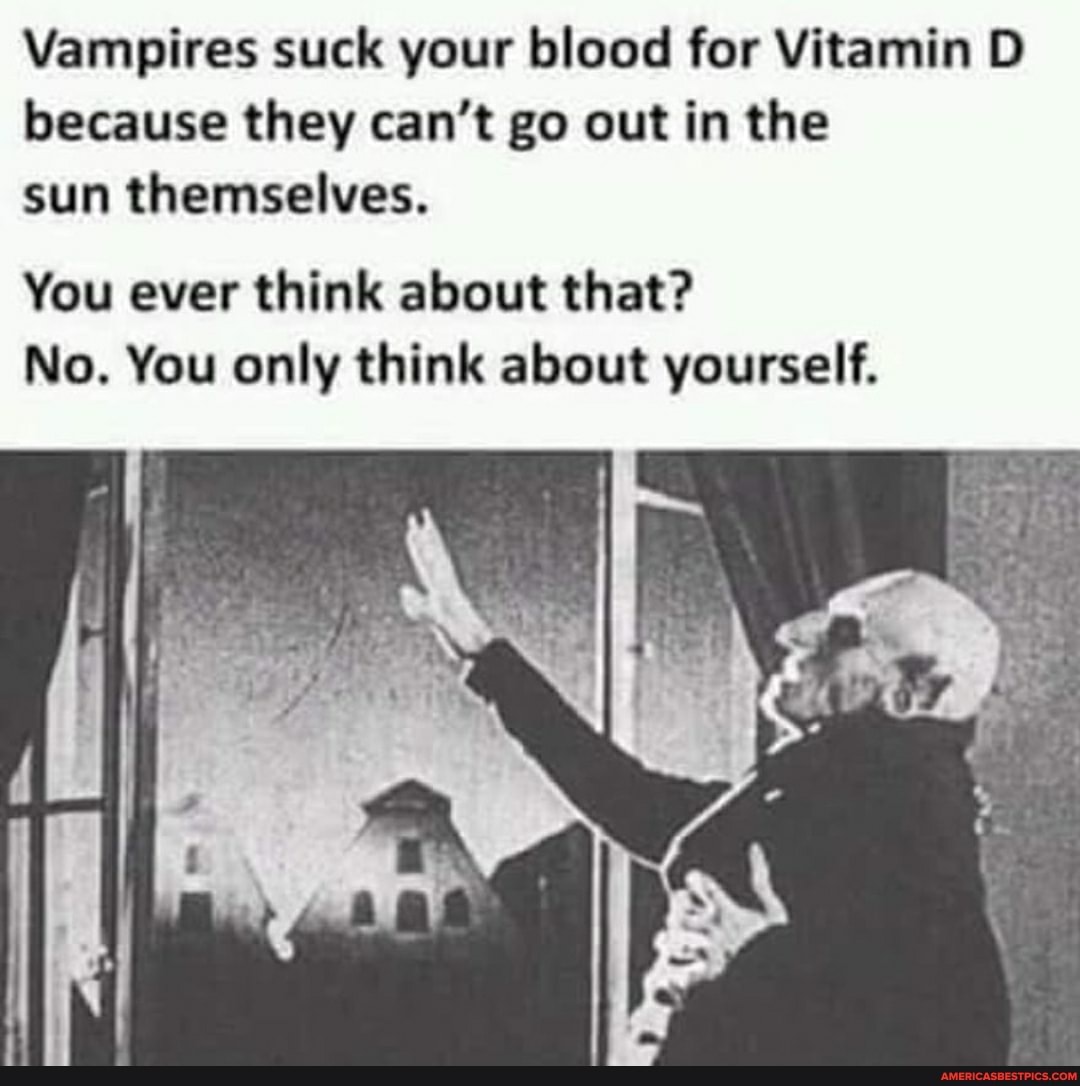 Vampires suck your blood for Vitamin D because they can't go out in the sun themselves.
You ever think about that?
No. You only think about yourself.