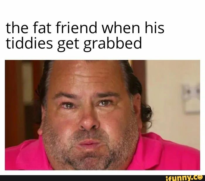 the fat friend when his
tiddies get grabbed
