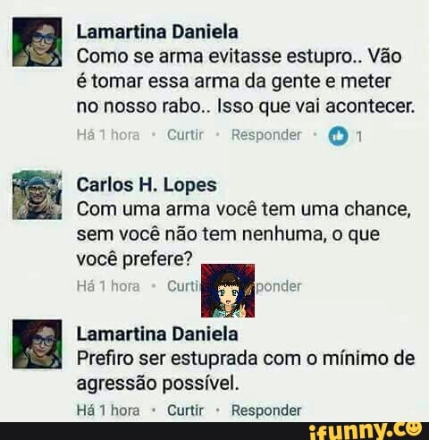 Lamartina Daniela
Como se arma evitasse estupro.. Vão
é tomar essa arma da gente e meter
no nosso rabo.. Isso que vai acontecer.
Lopes
Com uma arma vocé tem uma chance,
sem você não tem nenhuma, o que
você prefere?
4
Lamartina Daniela
Prefiro ser estuprada com o mínimo de
agressão possível.
ERM e RASTA AR o og