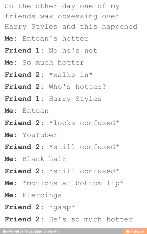 So the other day one of my
friends was obsessing over
Harry Styles and this happened
Me: Entoan's hotter
Friend 1: No he's not
Me: So much hotter
Friend 2: *walks in*
Friend 2: Who's hotter?
Friend 1: Harry Styles
Me: Entoan
Friend 2: *looks confused*
Me: YouTuber
Friend 2: *still confused*
Me: Black hair
Friend 2: *still confused*
Me: *motions at bottom lip*
Me: Piercings
Friend 2: *gasp*
Friend 2: He's so much hotter