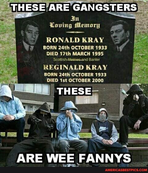 eerelvAE =
THESE ARE GANGSTERS Loving Memory
RONALD BRAY BORN 24th OCTOBER 1933
DIED 17th MARCH 1995
Scotish-Memes-and Banter
REGINALD KRAY
BORN 24th OCTOBER 1933
DIED OCTOBER 2000
-THESE-
ARE WEE CANNYe