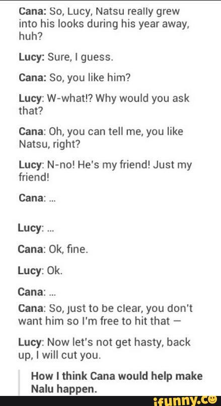 Cana: So, Lucy, Natsu really grew
into his looks during his year away,
huh?
Lucy: Sure, I guess.
Cana: So, you like him?
Lucy: W-whatl? Why would you ask
that?
Cana: Oh, you can tell me, you like
Natsu, right?
Lucy: N-no! He's my friend! Just my
friend!
Cana:
Lucy:
cana: Ok, fine.
Lucy: Ok.
Cana: So, Just to be clear, you don't
want him so I'm free to hit that -
Lucy: Now let's not get hasty, back
I will cut
How Hhink Cana would help make
Nalu happen.