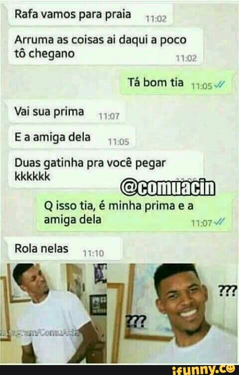 Rafa vamos para praia).
Arruma as coisas ai daqui a poco
tô chegano
1102
Vai sua prima
Eaamigadela
os
Duas gatinha pra você pegar
e Fein
Q isso tia, é minha prima e a
amiga dela 1:07