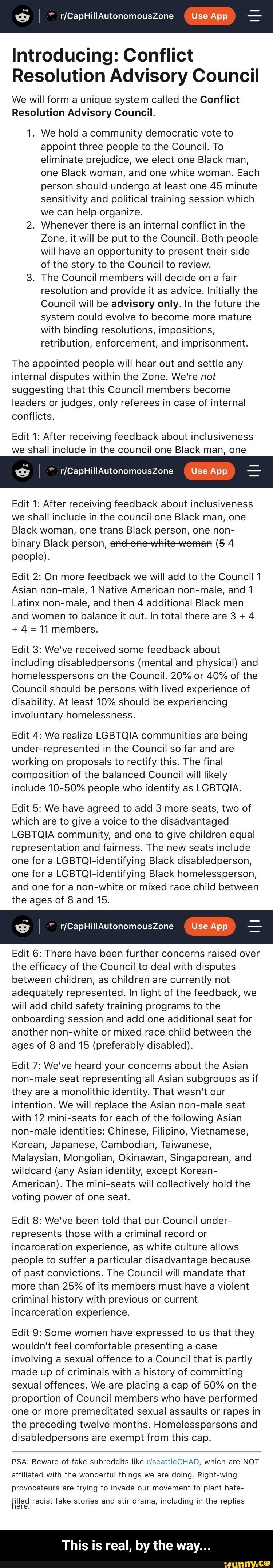 Introducing: Conflict
Resolution Advisory Council
We will form a unique system called the Conflict
Resolution Advisory Council.
1. We hold a community democratic vote to
appoint three people to the Council. To
eliminate prejudice, we elect one Black man,
one Black woman, and one white woman. Each
person should undergo at least one 45 minute
sensitivity and political training session which
we can help organize.
2. Whenever there is an internal conflict in the
Zone, it will be put to the Council. Both people
will have an opportunity to present their side
of the story to the Council to review.
3. The Council members will decide on a fair
resolution and provide it as advice. Initially the
Council will be advisory only. In the future the
system could evolve to become more mature
with binding resolutions, impositions,
retribution, enforcement, and imprisonment.
The appointed people will hear out and settle any
internal disputes within the Zone. We're not
suggesting that this Council members become
leaders or judges, only referees in case of internal
conflicts.
Edit 1: After receiving feedback about inclusiveness
we shall include in the council one Black man, one I r/CapHillAutonomousZone Use App Edit 1: After receiving feedback about inclusiveness
we shall include in the council one Black man, one
Black woman, one trans Black person, one non-
binary Black person, and-orehite-weman (5 4 - This is real, by the way...