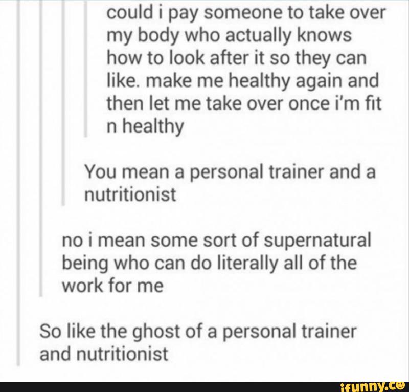 could i pay someone to take over
my body who actually knows
how to look after it so they can
like. make me heaIthy again and
then let me take over once i'm fit
n heaIthy
You mean a personal trainer and a
nutritionist
no i mean some sort of supernatural
being who can do literally all of the
work for me
So like the ghost of a personal trainer
and nutritionist