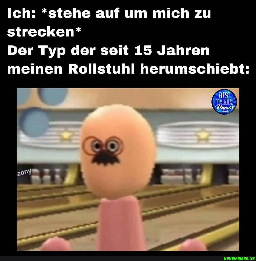 Ich: *stehe auf um mich zu strecken*
Der Typ der seit 15 Jahren meinen Rollstuhl herumschiebt: