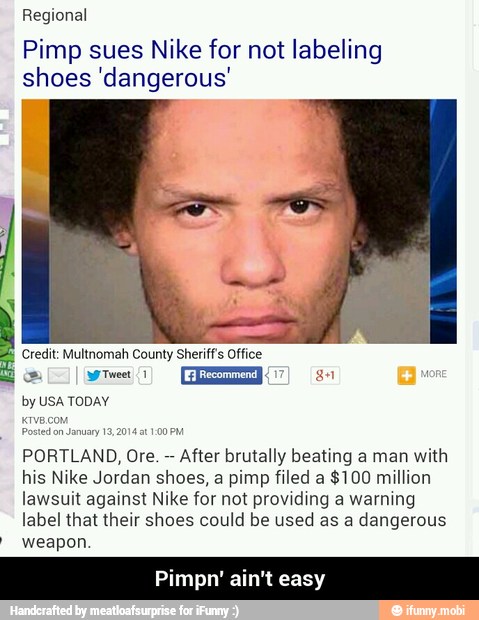 Regional
Pimp sues Nike for not labeling
shoes 'dangerous'
ally) EE 3
Posted
on January 19,2
PORTLAND, Ore. After brutally beating a man with
his Nike Jordan shoes, a pimp filed a $100 million
lawsuit against Nike for not providing a warning
label that their shoes could be used as a dangerous weapon.
on pm - Pimpn' ain't easy