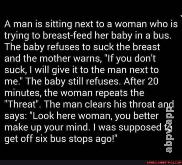 A man is sitting next to a woman who is trying to breast-feed her baby in a bus.
The baby refuses to suck the breast and the mother warns, "If you don't suck, I will give it to the man next to me." The baby still refuses. After 20 minutes, the woman repeats the
"Threat". The man clears his throat and says: "Look here woman, you better make up your mind. I was supposed get off six bus stops ago!"