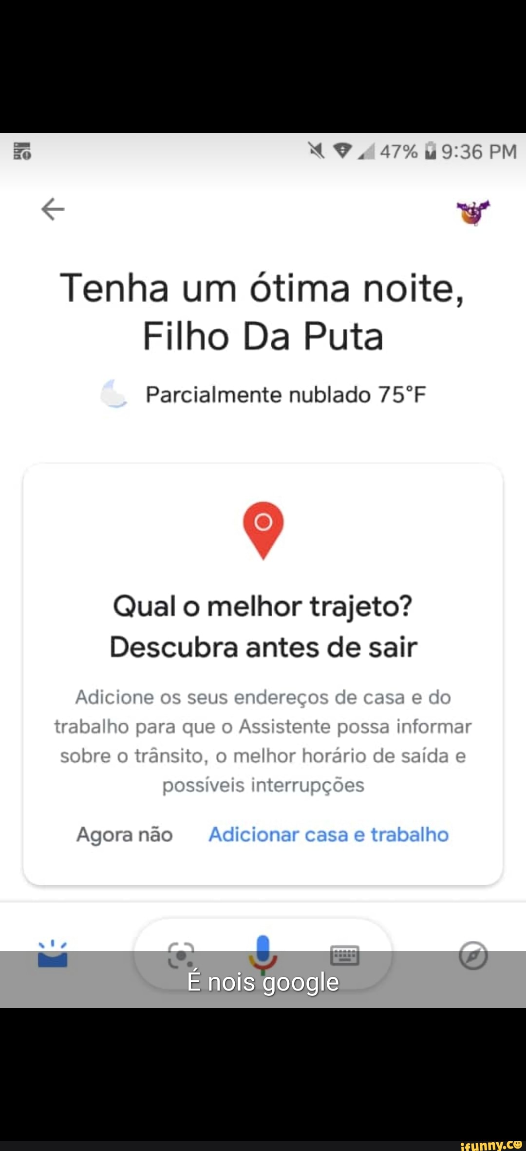Tenha um ótima noite,
Filho Da Puta
Parcialmente nublado 75ºF
Qual o melhor trajeto?
Descubra antes de sair
Adicione os seus enderecos de casa e do
trabalho para que o
Assistente possa informar
tra
sobre o
transito, o
melhor horario de saida e
possiveis interrupções
Agora não Adicionar casa e
trabalho