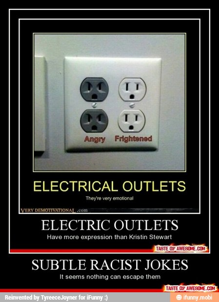 ELECTRIC
OUTLETS
Have more expression than Kristin Stewart
SUBTLE RACIST JOKES
It seems nothing can escape them