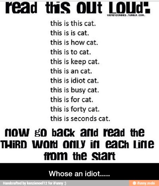 r€ad tS Out LOUd:
this is this cat.
this is is cat.
this is how cat.
this is to cat.
this is keep cat.
this is an cat.
this is idiot cat.
this is busy cat.
this is for cat.
this is forty cat.
this is seconds cat.
NOW 20 baCk afid read the
THIRD Wold ONLY iff €ach Line - Whose an idiot.....