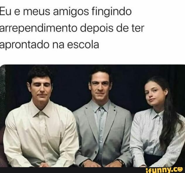Fu e meus amigos fingindo
arrependimento depois de ter
aprontado na escola