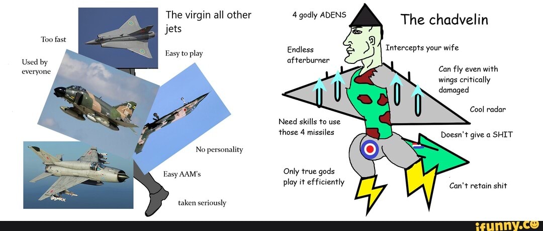 The virgin all other
Jets
Too fast
Easy to play
Used by everyone
No personality
taken seriously
4 godly ADENS
The chadvelin
Endless Intercepts your wife
afterburner
Can fly even with wings critically damaged
Cool radar
Need skills to use
those 4 missiles Doesn't give a SHIT
Only true gods
play it efficiently retain shit