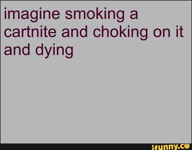 imagine smoking a
cartnite and choking on it
and dying