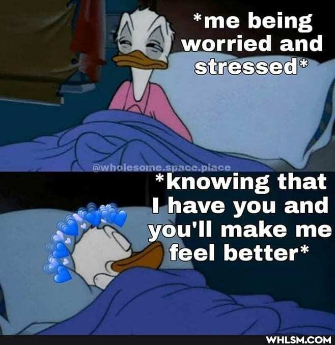 *me being worried and stressed*
Space.place
*knowing that
have you and
you'll make me feel better*