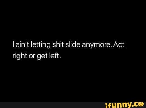 ain't letting shit slide anymore. Act right or get left.