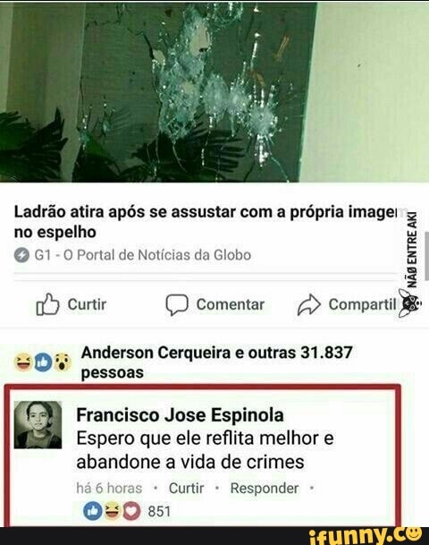 Ladrão atira após se assustar com a própria image!
no espelho
G1-0 Portal de Notícias da Globo
Curtir (D Comentar
Anderson Cerqueira e outras 31.837 pessoas
Francisco Jose Espinola
Espero que ele reflita melhor e
abandone a vida de crimes
* Curtir Responder
so em