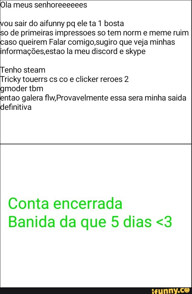 Ola meus senhoreeeeees
ou sair do aifunny pq ele ta 1 bosta
so de primeiras impressoes so tem norm e meme ruim
caso queirem Falar comigo,sugiro que veja minhas
informações, estao la meu discord e skype
Tenho steam
e clicker reroes 2
ntao galera flw,Provavelmente essa sera minha saida
definitiva
Conta encerrada
Banida da que 5 dias <3