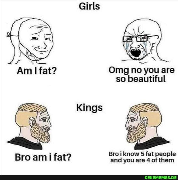 Bro ami fat?
Girls
Om no you are so beautiful
Kings
Bro know 5 fat people and you are 4 of them