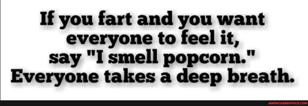 If you fart and you want everyone to feel it, say "I smell popcorn."
Everyone takes a deep breath.