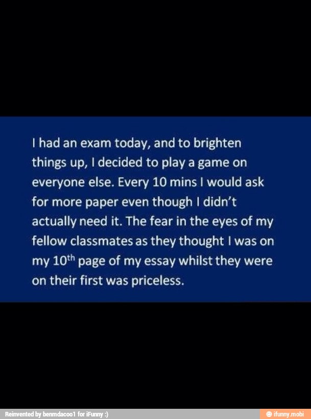 I had an exam today, and to brighten
things up, I decided to play a game on
everyone else. Every 10 mins I would ask
for more paper even though I didn't
actually need it. The fear in the eyes of my
fellow classmates as they thought I was on
my 10" page of my essay whilst they were
on their first was priceless.